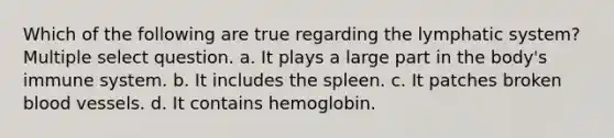 Which of the following are true regarding the lymphatic system? Multiple select question. a. It plays a large part in the body's immune system. b. It includes the spleen. c. It patches broken blood vessels. d. It contains hemoglobin.