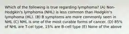 Which of the following is true regarding lymphoma? (A) Non-Hodgkin's lymphoma (NHL) is less common than Hodgkin's lymphoma (HL). (B) B symptoms are more commonly seen in NHL (C) NHL is one of the most curable forms of cancer. (D) 85% of NHL are T-cel type, 15% are B-cell type (E) None of the above