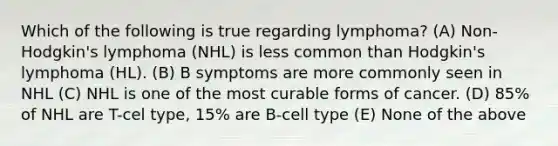 Which of the following is true regarding lymphoma? (A) Non-Hodgkin's lymphoma (NHL) is less common than Hodgkin's lymphoma (HL). (B) B symptoms are more commonly seen in NHL (C) NHL is one of the most curable forms of cancer. (D) 85% of NHL are T-cel type, 15% are B-cell type (E) None of the above