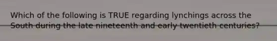 Which of the following is TRUE regarding lynchings across the South during the late nineteenth and early twentieth centuries?