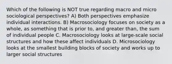 Which of the following is NOT true regarding macro and micro sociological perspectives? A) Both perspectives emphasize individual interactions. B) Macrosociology focuses on society as a whole, as something that is prior to, and greater than, the sum of individual people C. Macrosociology looks at large-scale social structures and how these affect individuals D. Microsociology looks at the smallest building blocks of society and works up to larger social structures