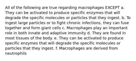 All of the following are true regarding macrophages EXCEPT a. They can be activated to produce specific enzymes that will degrade the specific molecules or particles that they ingest. b. To ingest large particles or to fight chronic infections, they can fuse together and form giant cells c. Macrophages play an important role in both innate and adaptive immunity d. They are found in most tissues of the body. e. They can be activated to produce specific enzymes that will degrade the specific molecules or particles that they ingest. f. Macrophages are derived from neutrophils