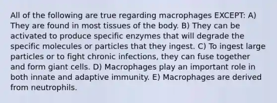 All of the following are true regarding macrophages EXCEPT: A) They are found in most tissues of the body. B) They can be activated to produce specific enzymes that will degrade the specific molecules or particles that they ingest. C) To ingest large particles or to fight chronic infections, they can fuse together and form giant cells. D) Macrophages play an important role in both innate and adaptive immunity. E) Macrophages are derived from neutrophils.