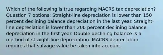 Which of the following is true regarding MACRS tax depreciation? Question 7 options: Straight-line depreciation is lower than 150 percent declining balance depreciation in the last year. Straight-line depreciation is lower than 200 percent declining balance depreciation in the first year. Double declining balance is a method of straight-line depreciation. MACRS depreciation requires that salvage value be taken into account.