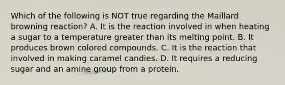 Which of the following is NOT true regarding the Maillard browning reaction? A. It is the reaction involved in when heating a sugar to a temperature greater than its melting point. B. It produces brown colored compounds. C. It is the reaction that involved in making caramel candies. D. It requires a reducing sugar and an amine group from a protein.