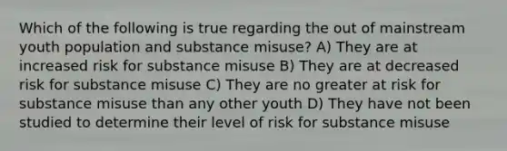 Which of the following is true regarding the out of mainstream youth population and substance misuse? A) They are at increased risk for substance misuse B) They are at decreased risk for substance misuse C) They are no greater at risk for substance misuse than any other youth D) They have not been studied to determine their level of risk for substance misuse