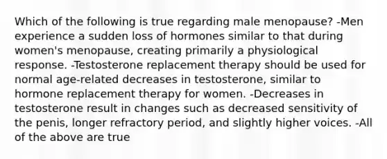 Which of the following is true regarding male menopause? -Men experience a sudden loss of hormones similar to that during women's menopause, creating primarily a physiological response. -Testosterone replacement therapy should be used for normal age-related decreases in testosterone, similar to hormone replacement therapy for women. -Decreases in testosterone result in changes such as decreased sensitivity of the penis, longer refractory period, and slightly higher voices. -All of the above are true