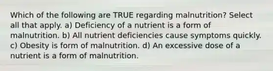 Which of the following are TRUE regarding malnutrition? Select all that apply. a) Deficiency of a nutrient is a form of malnutrition. b) All nutrient deficiencies cause symptoms quickly. c) Obesity is form of malnutrition. d) An excessive dose of a nutrient is a form of malnutrition.