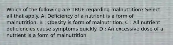 Which of the following are TRUE regarding malnutrition? Select all that apply. A: Deficiency of a nutrient is a form of malnutrition. B : Obesity is form of malnutrition. C : All nutrient deficiencies cause symptoms quickly. D : An excessive dose of a nutrient is a form of malnutrition