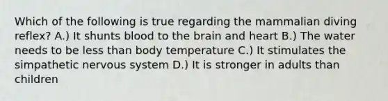 Which of the following is true regarding the mammalian diving reflex? A.) It shunts blood to the brain and heart B.) The water needs to be less than body temperature C.) It stimulates the simpathetic nervous system D.) It is stronger in adults than children