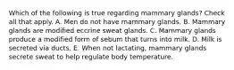 Which of the following is true regarding mammary glands? Check all that apply. A. Men do not have mammary glands. B. Mammary glands are modified eccrine sweat glands. C. Mammary glands produce a modified form of sebum that turns into milk. D. Milk is secreted via ducts. E. When not lactating, mammary glands secrete sweat to help regulate body temperature.