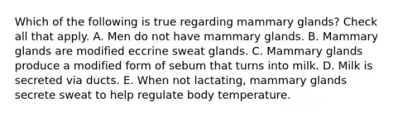 Which of the following is true regarding mammary glands? Check all that apply. A. Men do not have mammary glands. B. Mammary glands are modified eccrine sweat glands. C. Mammary glands produce a modified form of sebum that turns into milk. D. Milk is secreted via ducts. E. When not lactating, mammary glands secrete sweat to help regulate body temperature.