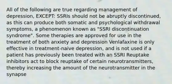 All of the following are true regarding management of depression, EXCEPT: SSRIs should not be abruptly discontinued, as this can produce both somatic and psychological withdrawal symptoms, a phenomenon known as "SSRI discontinuation syndrome". Some therapies are approved for use in the treatment of both anxiety and depression Venlafaxine is only effective in treatment-naive depression, and is not used if a patient has previously been treated with an SSRI Reuptake inhibitors act to block reuptake of certain neurotransmitters, thereby increasing the amount of the neurotransmitter in the synapse