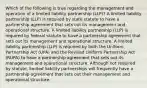 Which of the following is true regarding the management and operation of a limited liability partnership (LLP)? A limited liability partnership (LLP) is required by state statute to have a partnership agreement that sets out its management and operational structure. A limited liability partnership (LLP) is required by federal statute to have a partnership agreement that sets out its management and operational structure. A limited liability partnership (LLP) is required by both the Uniform Partnership Act (UPA) and the Revised Uniform Partnership Act (RUPA) to have a partnership agreement that sets out its management and operational structure. Although not required by statute, limited liability partnerships will frequently have a partnership agreement that sets out their management and operational structure.