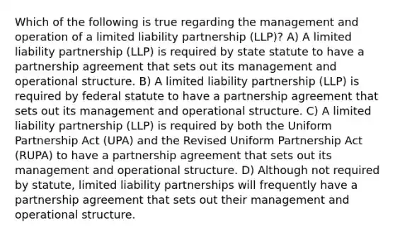 Which of the following is true regarding the management and operation of a limited liability partnership (LLP)? A) A limited liability partnership (LLP) is required by state statute to have a partnership agreement that sets out its management and operational structure. B) A limited liability partnership (LLP) is required by federal statute to have a partnership agreement that sets out its management and operational structure. C) A limited liability partnership (LLP) is required by both the Uniform Partnership Act (UPA) and the Revised Uniform Partnership Act (RUPA) to have a partnership agreement that sets out its management and operational structure. D) Although not required by statute, limited liability partnerships will frequently have a partnership agreement that sets out their management and operational structure.