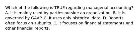 Which of the following is TRUE regarding managerial accounting? A. It is mainly used by parties outside an organization. B. It is governed by GAAP. C. It uses only historical data. D. Reports often focus on subunits. E. It focuses on <a href='https://www.questionai.com/knowledge/kFBJaQCz4b-financial-statements' class='anchor-knowledge'>financial statements</a> and other financial reports.