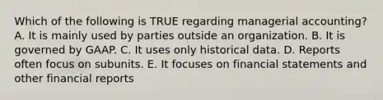 Which of the following is TRUE regarding managerial accounting? A. It is mainly used by parties outside an organization. B. It is governed by GAAP. C. It uses only historical data. D. Reports often focus on subunits. E. It focuses on financial statements and other financial reports