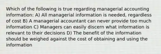 Which of the following is true regarding managerial accounting information: A) All managerial information is needed, regardless of cost B) A managerial accountant can never provide too much information C) Managers can easily discern what information is relevant to their decisions D) The benefit of the information should be weighed against the cost of obtaining and using the information