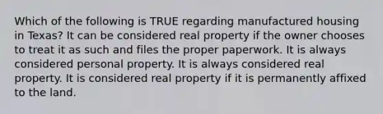 Which of the following is TRUE regarding manufactured housing in Texas? It can be considered real property if the owner chooses to treat it as such and files the proper paperwork. It is always considered personal property. It is always considered real property. It is considered real property if it is permanently affixed to the land.