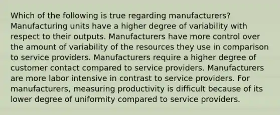 Which of the following is true regarding manufacturers? Manufacturing units have a higher degree of variability with respect to their outputs. Manufacturers have more control over the amount of variability of the resources they use in comparison to service providers. Manufacturers require a higher degree of customer contact compared to service providers. Manufacturers are more labor intensive in contrast to service providers. For manufacturers, measuring productivity is difficult because of its lower degree of uniformity compared to service providers.