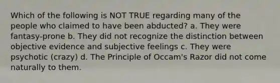 Which of the following is NOT TRUE regarding many of the people who claimed to have been abducted? a. They were fantasy-prone b. They did not recognize the distinction between objective evidence and subjective feelings c. They were psychotic (crazy) d. The Principle of Occam's Razor did not come naturally to them.