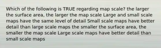 Which of the following is TRUE regarding map scale? the larger the surface area, the larger the map scale Large and small scale maps have the same level of detail Small scale maps have better detail than large scale maps the smaller the surface area, the smaller the map scale Large scale maps have better detail than small scale maps