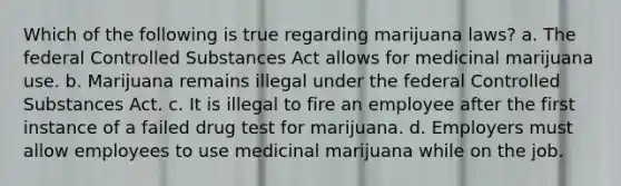 Which of the following is true regarding marijuana laws? a. The federal Controlled Substances Act allows for medicinal marijuana use. b. Marijuana remains illegal under the federal Controlled Substances Act. c. It is illegal to fire an employee after the first instance of a failed drug test for marijuana. d. Employers must allow employees to use medicinal marijuana while on the job.