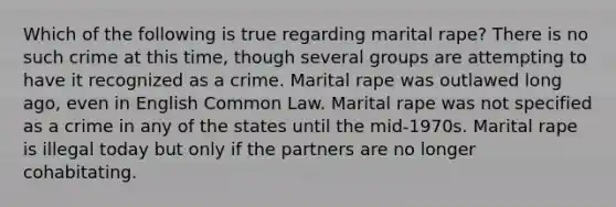 Which of the following is true regarding marital rape? There is no such crime at this time, though several groups are attempting to have it recognized as a crime. Marital rape was outlawed long ago, even in English Common Law. Marital rape was not specified as a crime in any of the states until the mid-1970s. Marital rape is illegal today but only if the partners are no longer cohabitating.