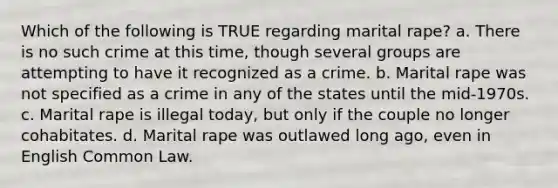 Which of the following is TRUE regarding marital rape? a. There is no such crime at this time, though several groups are attempting to have it recognized as a crime. b. Marital rape was not specified as a crime in any of the states until the mid-1970s. c. Marital rape is illegal today, but only if the couple no longer cohabitates. d. Marital rape was outlawed long ago, even in English Common Law.