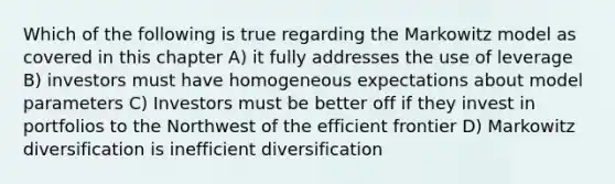 Which of the following is true regarding the Markowitz model as covered in this chapter A) it fully addresses the use of leverage B) investors must have homogeneous expectations about model parameters C) Investors must be better off if they invest in portfolios to the Northwest of the efficient frontier D) Markowitz diversification is inefficient diversification