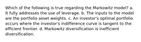 Which of the following is true regarding the Markowitz model? a. It fully addresses the use of leverage. b. The inputs to the model are the portfolio asset weights. c. An investor's optimal portfolio occurs where the investor's indifference curve is tangent to the efficient frontier. d. Markowitz diversification is inefficient diversification.