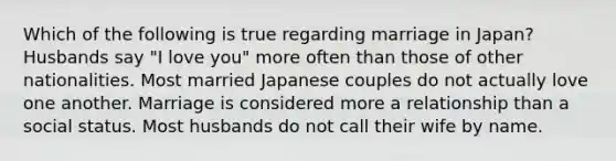 Which of the following is true regarding marriage in Japan? Husbands say "I love you" more often than those of other nationalities. Most married Japanese couples do not actually love one another. Marriage is considered more a relationship than a social status. Most husbands do not call their wife by name.