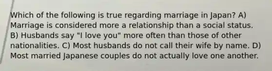 Which of the following is true regarding marriage in Japan? A) Marriage is considered more a relationship than a social status. B) Husbands say "I love you" more often than those of other nationalities. C) Most husbands do not call their wife by name. D) Most married Japanese couples do not actually love one another.