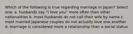 Which of the following is true regarding marriage in Japan? Select one: a. husbands say "I love you" more often than other nationalities b. most husbands do not call their wife by name c. most married Japanese couples do not actually love one another d. marriage is considered more a relationship than a social status