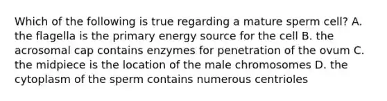 Which of the following is true regarding a mature sperm cell? A. the flagella is the primary energy source for the cell B. the acrosomal cap contains enzymes for penetration of the ovum C. the midpiece is the location of the male chromosomes D. the cytoplasm of the sperm contains numerous centrioles