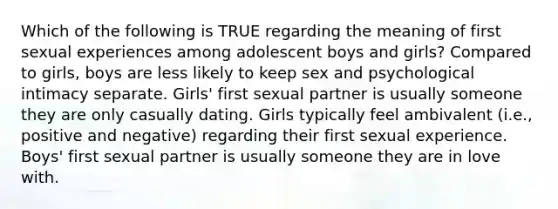 Which of the following is TRUE regarding the meaning of first sexual experiences among adolescent boys and girls? Compared to girls, boys are less likely to keep sex and psychological intimacy separate. Girls' first sexual partner is usually someone they are only casually dating. Girls typically feel ambivalent (i.e., positive and negative) regarding their first sexual experience. Boys' first sexual partner is usually someone they are in love with.