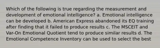 Which of the following is true regarding the measurement and development of emotional intelligence? a. Emotional intelligence can be developed b. American Express abandoned its EQ training after finding that it failed to produce results c. The MSCEIT and Var-On Emotional Quotient tend to produce similar results d. The Emotional Competence Inventory can be used to select the best