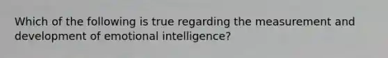 Which of the following is true regarding the measurement and development of emotional intelligence?