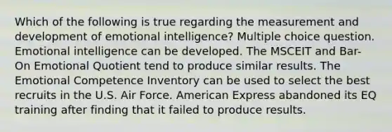 Which of the following is true regarding the measurement and development of emotional intelligence? Multiple choice question. Emotional intelligence can be developed. The MSCEIT and Bar-On Emotional Quotient tend to produce similar results. The Emotional Competence Inventory can be used to select the best recruits in the U.S. Air Force. American Express abandoned its EQ training after finding that it failed to produce results.