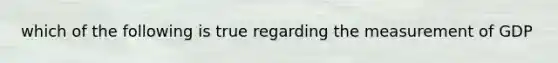 which of the following is true regarding the measurement of GDP