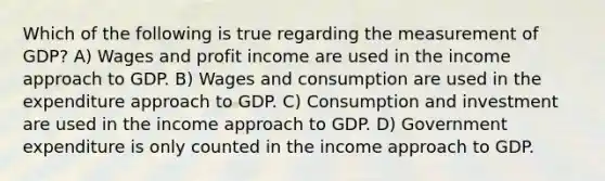 Which of the following is true regarding the measurement of GDP? A) Wages and profit income are used in the income approach to GDP. B) Wages and consumption are used in the expenditure approach to GDP. C) Consumption and investment are used in the income approach to GDP. D) Government expenditure is only counted in the income approach to GDP.