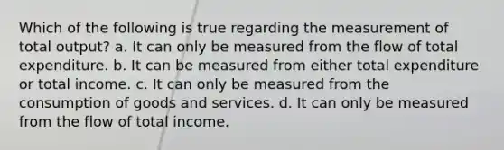 Which of the following is true regarding the measurement of total output? a. It can only be measured from the flow of total expenditure. b. It can be measured from either total expenditure or total income. c. It can only be measured from the consumption of goods and services. d. It can only be measured from the flow of total income.