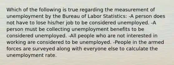 Which of the following is true regarding the measurement of unemployment by the Bureau of Labor Statistics: -A person does not have to lose his/her job to be considered unemployed. -A person must be collecting unemployment benefits to be considered unemployed. -All people who are not interested in working are considered to be unemployed. -People in the armed forces are surveyed along with everyone else to calculate the unemployment rate.