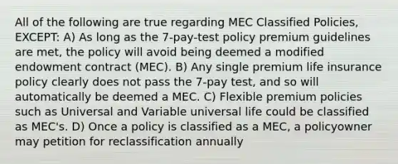 All of the following are true regarding MEC Classified Policies, EXCEPT: A) As long as the 7-pay-test policy premium guidelines are met, the policy will avoid being deemed a modified endowment contract (MEC). B) Any single premium life insurance policy clearly does not pass the 7-pay test, and so will automatically be deemed a MEC. C) Flexible premium policies such as Universal and Variable universal life could be classified as MEC's. D) Once a policy is classified as a MEC, a policyowner may petition for reclassification annually