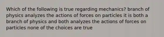 Which of the following is true regarding mechanics? branch of physics analyzes the actions of forces on particles it is both a branch of physics and both analyzes the actions of forces on particles none of the choices are true