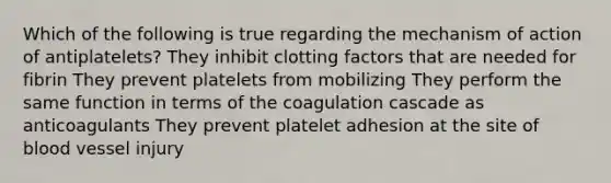 Which of the following is true regarding the mechanism of action of antiplatelets? They inhibit clotting factors that are needed for fibrin They prevent platelets from mobilizing They perform the same function in terms of the coagulation cascade as anticoagulants They prevent platelet adhesion at the site of blood vessel injury