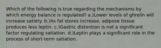 Which of the following is true regarding the mechanisms by which energy balance is regulated? a.)Lower levels of ghrelin will increase satiety. b.)As fat stores increase, adipose tissue produces less leptin. c.)Gastric distention is not a significant factor regulating satiation. d.)Leptin plays a significant role in the process of short-term satiation.