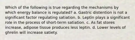 Which of the following is true regarding the mechanisms by which energy balance is regulated? a. Gastric distention is not a significant factor regulating satiation. b. Leptin plays a significant role in the process of short-term satiation. c. As fat stores increase, adipose tissue produces less leptin. d. Lower levels of ghrelin will increase satiety.