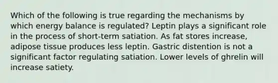 Which of the following is true regarding the mechanisms by which energy balance is regulated? Leptin plays a significant role in the process of short-term satiation. As fat stores increase, adipose tissue produces less leptin. Gastric distention is not a significant factor regulating satiation. Lower levels of ghrelin will increase satiety.