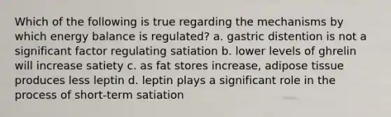 Which of the following is true regarding the mechanisms by which energy balance is regulated? a. gastric distention is not a significant factor regulating satiation b. lower levels of ghrelin will increase satiety c. as fat stores increase, adipose tissue produces less leptin d. leptin plays a significant role in the process of short-term satiation